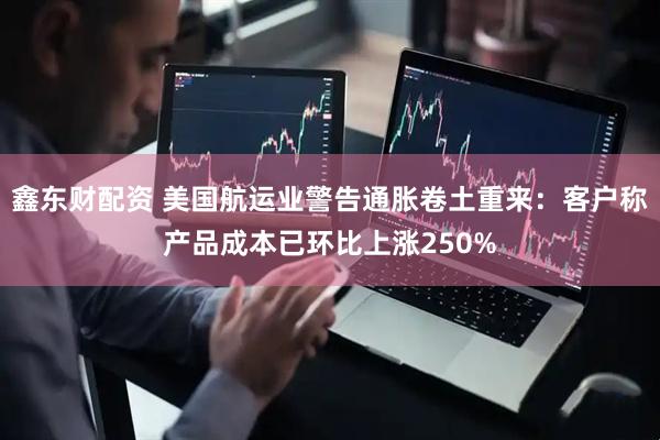 鑫东财配资 美国航运业警告通胀卷土重来：客户称产品成本已环比上涨250%