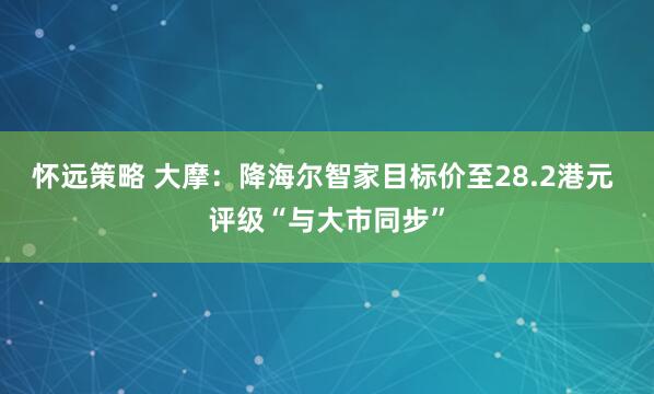 怀远策略 大摩：降海尔智家目标价至28.2港元 评级“与大市同步”