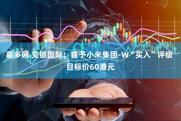 嘉多网 交银国际：首予小米集团-W“买入”评级 目标价60港元