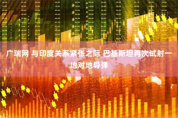 广瑞网 与印度关系紧张之际 巴基斯坦再次试射一地对地导弹