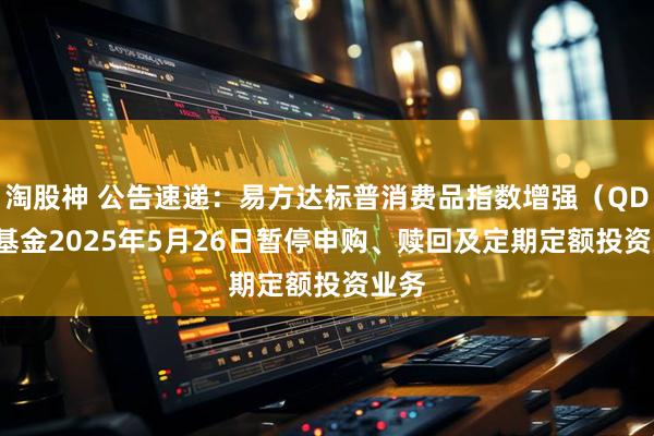 淘股神 公告速递：易方达标普消费品指数增强（QDII）基金2025年5月26日暂停申购、赎回及定期定额投资业务