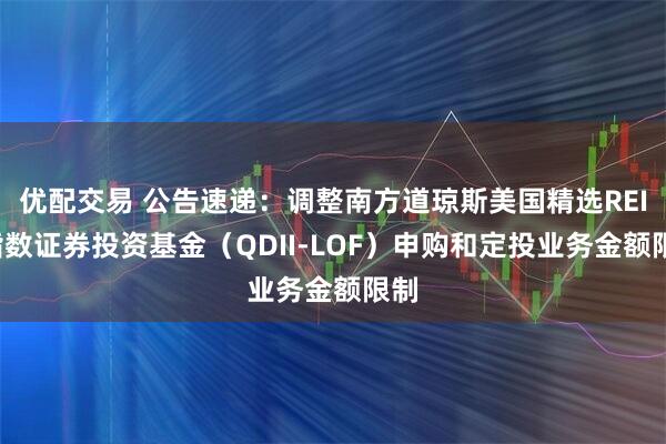 优配交易 公告速递：调整南方道琼斯美国精选REIT指数证券投资基金（QDII-LOF）申购和定投业务金额限制