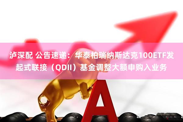 泸深配 公告速递：华泰柏瑞纳斯达克100ETF发起式联接（QDII）基金调整大额申购入业务