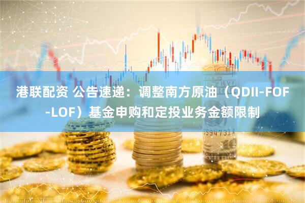 港联配资 公告速递：调整南方原油（QDII-FOF-LOF）基金申购和定投业务金额限制