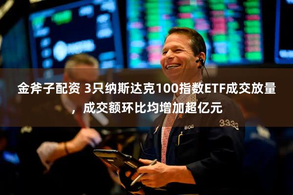 金斧子配资 3只纳斯达克100指数ETF成交放量，成交额环比均增加超亿元