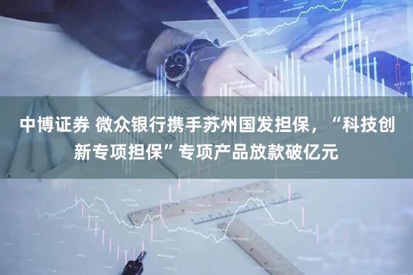 中博证券 微众银行携手苏州国发担保，“科技创新专项担保”专项产品放款破亿元