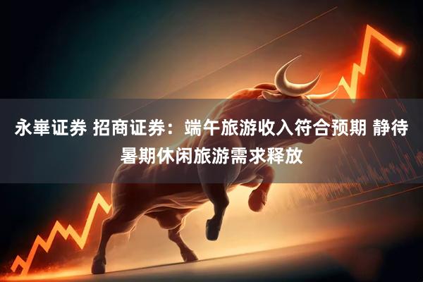 永崋证券 招商证券：端午旅游收入符合预期 静待暑期休闲旅游需求释放