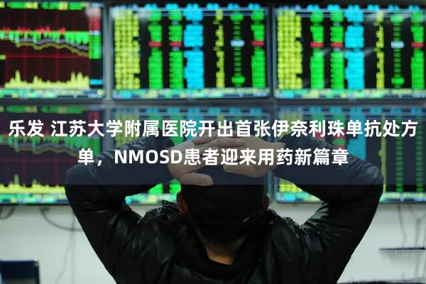 乐发 江苏大学附属医院开出首张伊奈利珠单抗处方单，NMOSD患者迎来用药新篇章