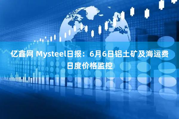 亿鑫网 Mysteel日报：6月6日铝土矿及海运费日度价格监控