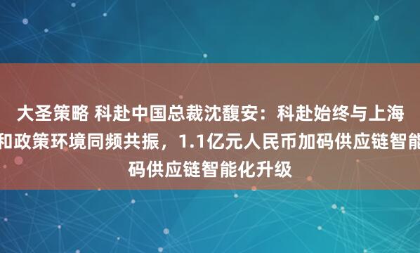 大圣策略 科赴中国总裁沈馥安：科赴始终与上海的经济和政策环境同频共振，1.1亿元人民币加码供应链智能化升级