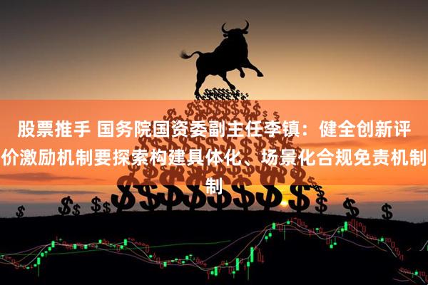 股票推手 国务院国资委副主任李镇：健全创新评价激励机制要探索构建具体化、场景化合规免责机制