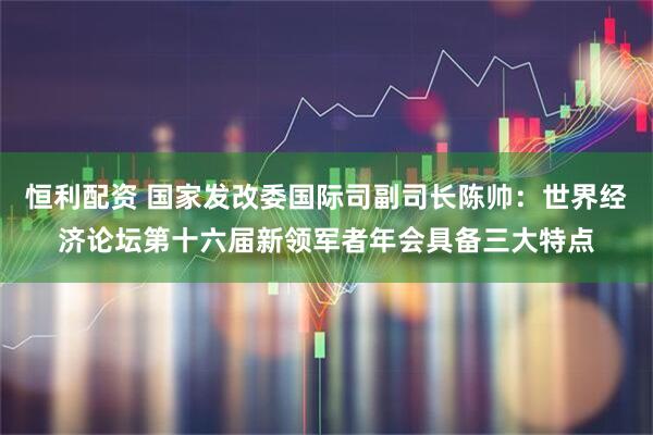 恒利配资 国家发改委国际司副司长陈帅：世界经济论坛第十六届新领军者年会具备三大特点