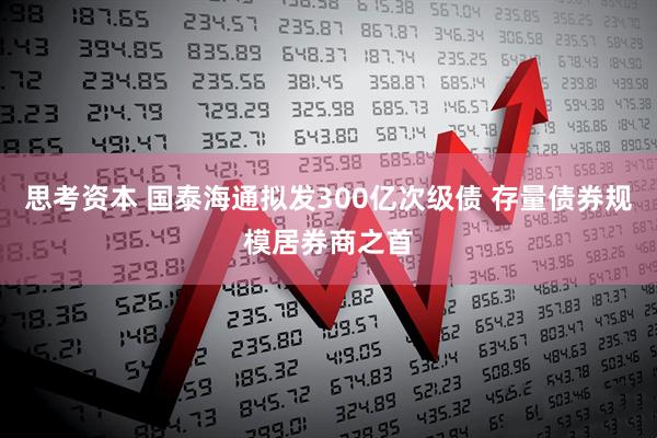 思考资本 国泰海通拟发300亿次级债 存量债券规模居券商之首