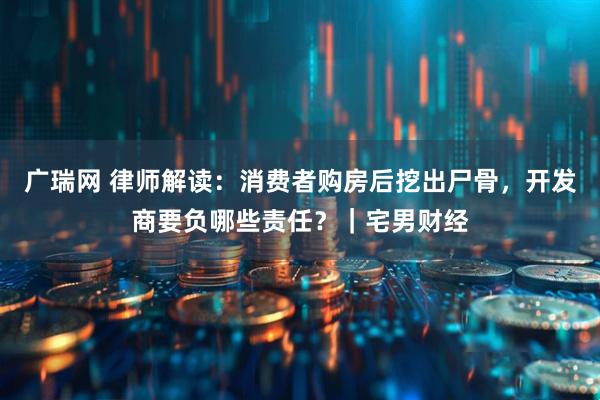 广瑞网 律师解读：消费者购房后挖出尸骨，开发商要负哪些责任？｜宅男财经