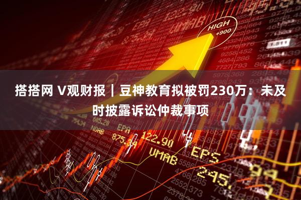 搭搭网 V观财报｜豆神教育拟被罚230万：未及时披露诉讼仲裁事项
