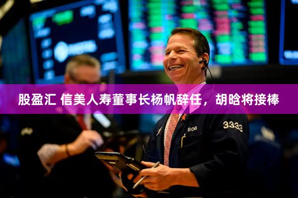 股盈汇 信美人寿董事长杨帆辞任，胡晗将接棒