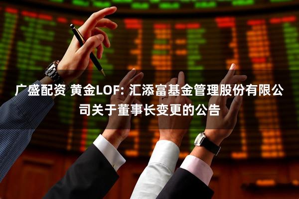 广盛配资 黄金LOF: 汇添富基金管理股份有限公司关于董事长变更的公告