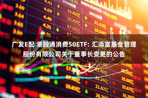 广发E配 港股通消费50ETF: 汇添富基金管理股份有限公司关于董事长变更的公告