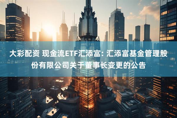 大彩配资 现金流ETF汇添富: 汇添富基金管理股份有限公司关于董事长变更的公告