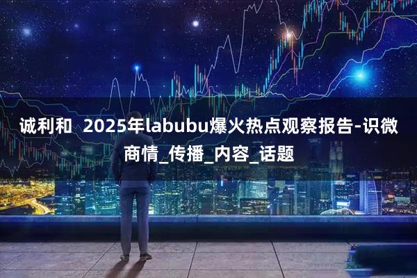 诚利和  2025年labubu爆火热点观察报告-识微商情_传播_内容_话题