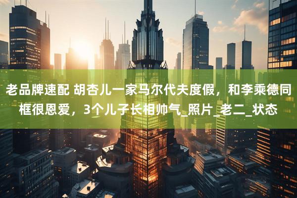 老品牌速配 胡杏儿一家马尔代夫度假，和李乘德同框很恩爱，3个儿子长相帅气_照片_老二_状态