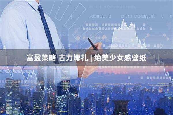 富盈策略 古力娜扎 | 绝美少女感壁纸