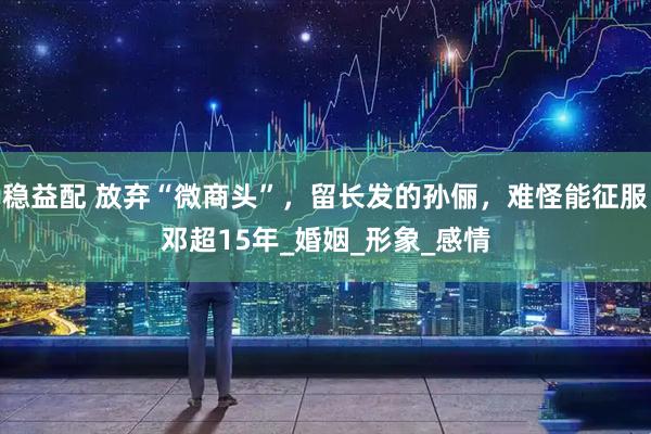 稳益配 放弃“微商头”，留长发的孙俪，难怪能征服邓超15年_婚姻_形象_感情