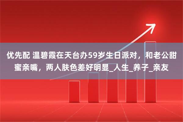 优先配 温碧霞在天台办59岁生日派对，和老公甜蜜亲嘴，两人肤色差好明显_人生_养子_亲友