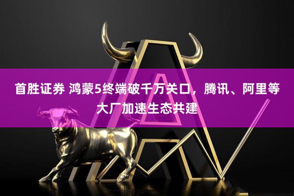 首胜证券 鸿蒙5终端破千万关口，腾讯、阿里等大厂加速生态共建
