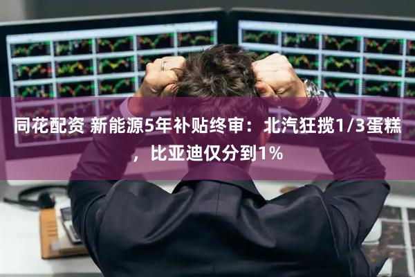 同花配资 新能源5年补贴终审：北汽狂揽1/3蛋糕，比亚迪仅分到1%