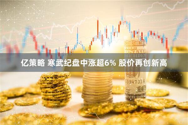 亿策略 寒武纪盘中涨超6% 股价再创新高