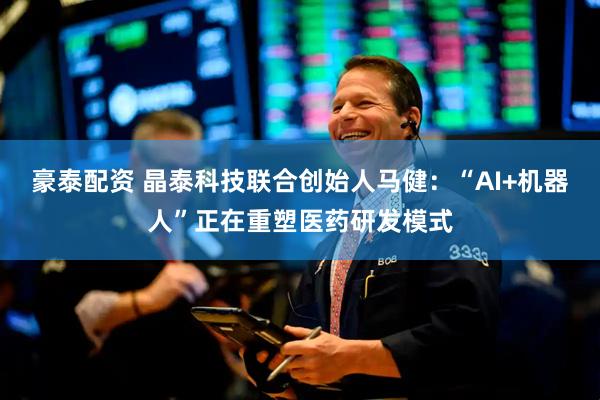 豪泰配资 晶泰科技联合创始人马健：“AI+机器人”正在重塑医药研发模式