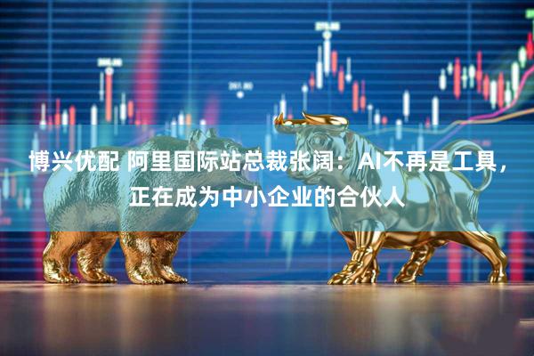 博兴优配 阿里国际站总裁张阔：AI不再是工具，正在成为中小企业的合伙人