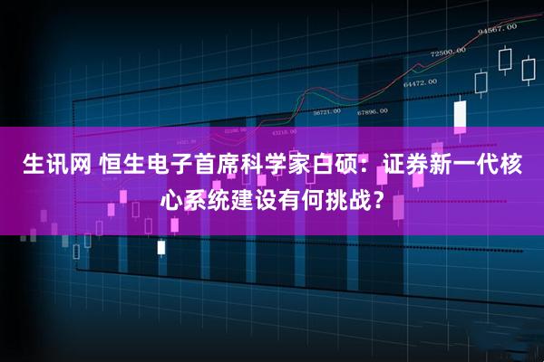 生讯网 恒生电子首席科学家白硕：证券新一代核心系统建设有何挑战？