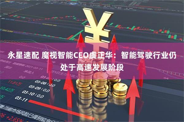 永星速配 魔视智能CEO虞正华：智能驾驶行业仍处于高速发展阶段