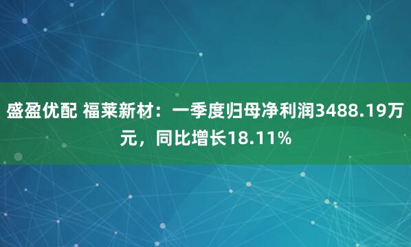 盛盈优配 福莱新材：一季度归母净利润3488.19万元，同比增长18.11%