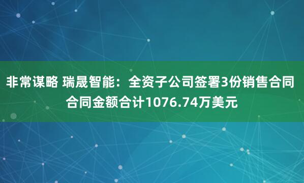 非常谋略 瑞晟智能：全资子公司签署3份销售合同 合同金额合计1076.74万美元