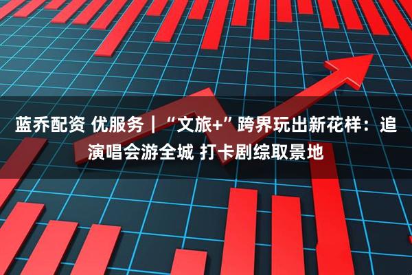 蓝乔配资 优服务｜“文旅+”跨界玩出新花样：追演唱会游全城 打卡剧综取景地