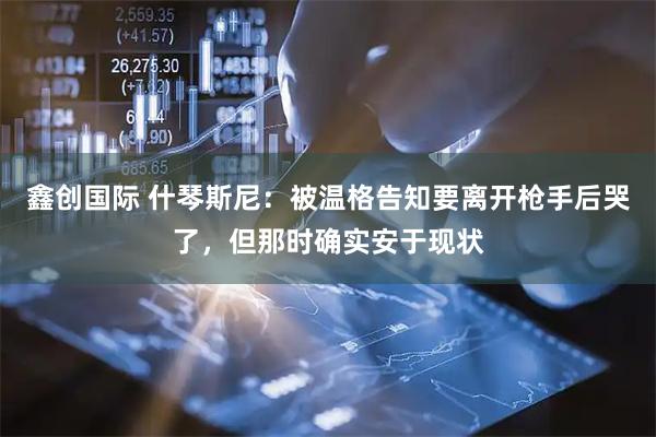 鑫创国际 什琴斯尼：被温格告知要离开枪手后哭了，但那时确实安于现状