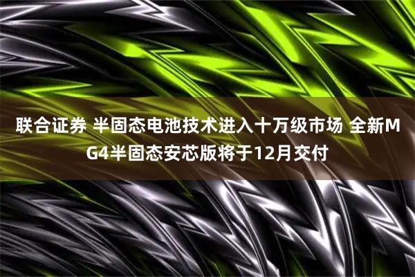 联合证券 半固态电池技术进入十万级市场 全新MG4半固态安芯版将于12月交付