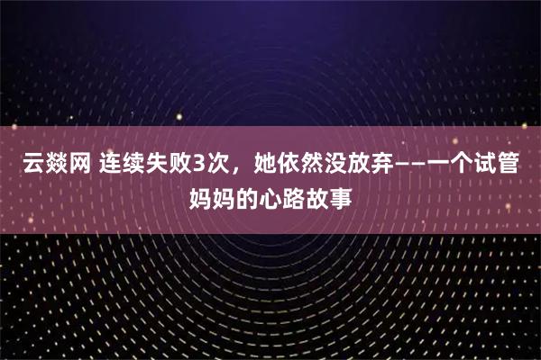 云燚网 连续失败3次，她依然没放弃——一个试管妈妈的心路故事