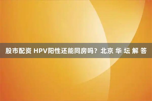 股市配资 HPV阳性还能同房吗？北京 华 坛 解 答