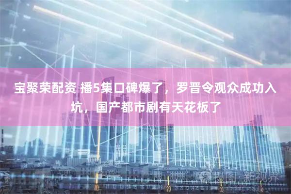 宝聚荣配资 播5集口碑爆了，罗晋令观众成功入坑，国产都市剧有天花板了