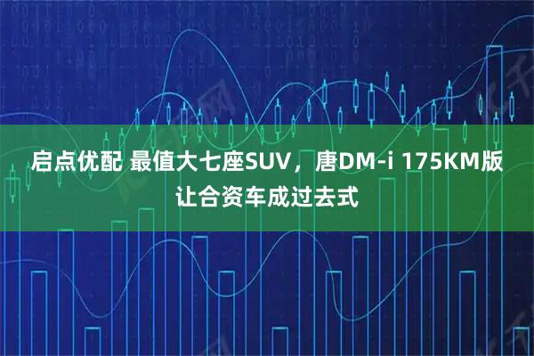 启点优配 最值大七座SUV，唐DM-i 175KM版让合资车成过去式