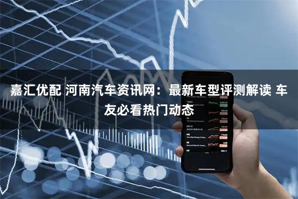 嘉汇优配 河南汽车资讯网：最新车型评测解读 车友必看热门动态