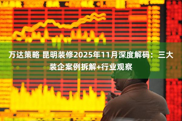 万达策略 昆明装修2025年11月深度解码:三大装企案例拆解+行业观察