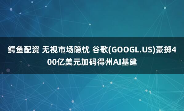 鳄鱼配资 无视市场隐忧 谷歌(GOOGL.US)豪掷400亿美元加码得州AI基建