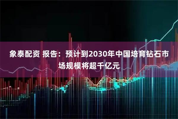 象泰配资 报告：预计到2030年中国培育钻石市场规模将超千亿元
