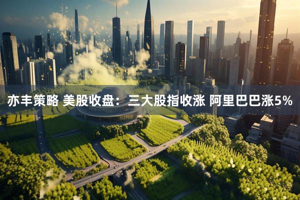 亦丰策略 美股收盘：三大股指收涨 阿里巴巴涨5%