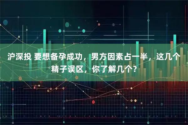 沪深投 要想备孕成功，男方因素占一半，这几个精子误区，你了解几个？